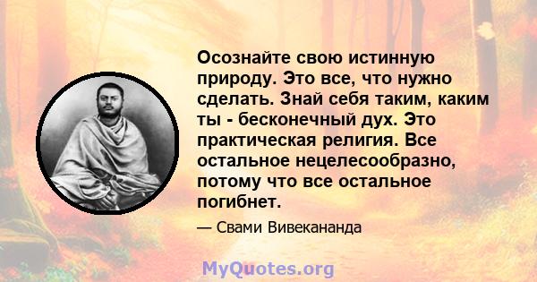 Осознайте свою истинную природу. Это все, что нужно сделать. Знай себя таким, каким ты - бесконечный дух. Это практическая религия. Все остальное нецелесообразно, потому что все остальное погибнет.