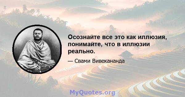 Осознайте все это как иллюзия, понимайте, что в иллюзии реально.