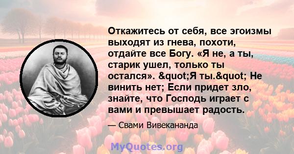 Откажитесь от себя, все эгоизмы выходят из гнева, похоти, отдайте все Богу. «Я не, а ты, старик ушел, только ты остался». "Я ты." Не винить нет; Если придет зло, знайте, что Господь играет с вами и превышает