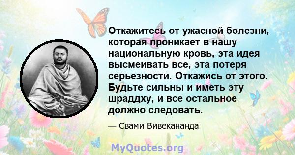 Откажитесь от ужасной болезни, которая проникает в нашу национальную кровь, эта идея высмеивать все, эта потеря серьезности. Откажись от этого. Будьте сильны и иметь эту шраддху, и все остальное должно следовать.