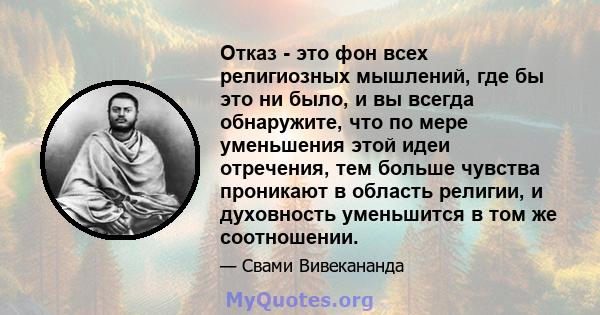 Отказ - это фон всех религиозных мышлений, где бы это ни было, и вы всегда обнаружите, что по мере уменьшения этой идеи отречения, тем больше чувства проникают в область религии, и духовность уменьшится в том же