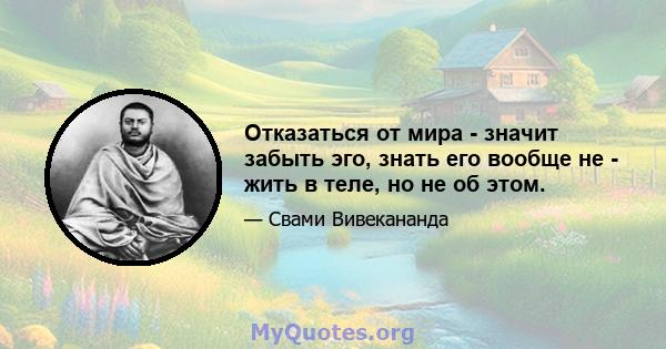 Отказаться от мира - значит забыть эго, знать его вообще не - жить в теле, но не об этом.