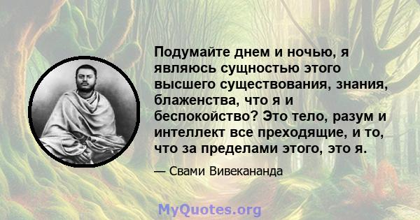 Подумайте днем ​​и ночью, я являюсь сущностью этого высшего существования, знания, блаженства, что я и беспокойство? Это тело, разум и интеллект все преходящие, и то, что за пределами этого, это я.