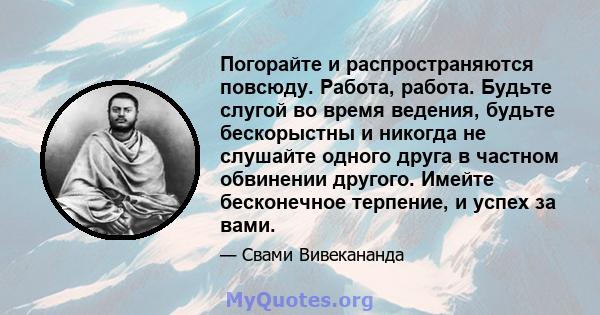 Погорайте и распространяются повсюду. Работа, работа. Будьте слугой во время ведения, будьте бескорыстны и никогда не слушайте одного друга в частном обвинении другого. Имейте бесконечное терпение, и успех за вами.