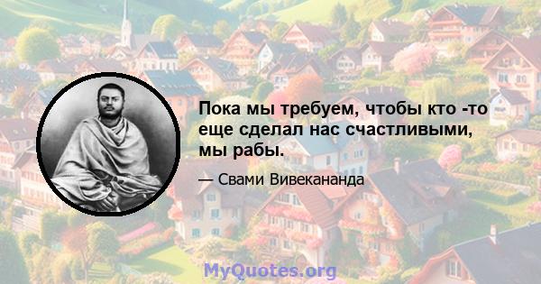 Пока мы требуем, чтобы кто -то еще сделал нас счастливыми, мы рабы.