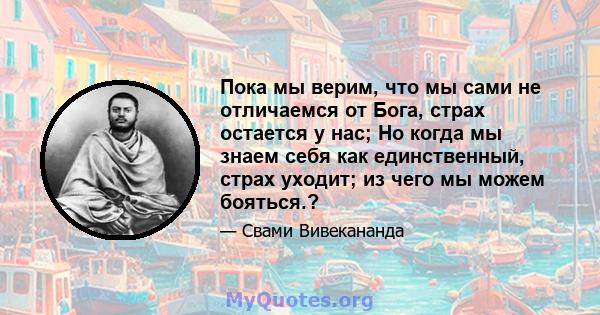 Пока мы верим, что мы сами не отличаемся от Бога, страх остается у нас; Но когда мы знаем себя как единственный, страх уходит; из чего мы можем бояться.?