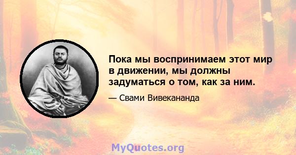 Пока мы воспринимаем этот мир в движении, мы должны задуматься о том, как за ним.