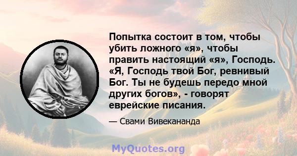 Попытка состоит в том, чтобы убить ложного «я», чтобы править настоящий «я», Господь. «Я, Господь твой Бог, ревнивый Бог. Ты не будешь передо мной других богов», - говорят еврейские писания.