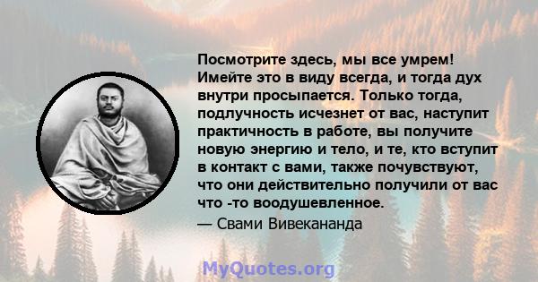 Посмотрите здесь, мы все умрем! Имейте это в виду всегда, и тогда дух внутри просыпается. Только тогда, подлучность исчезнет от вас, наступит практичность в работе, вы получите новую энергию и тело, и те, кто вступит в