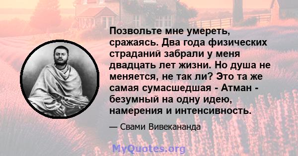 Позвольте мне умереть, сражаясь. Два года физических страданий забрали у меня двадцать лет жизни. Но душа не меняется, не так ли? Это та же самая сумасшедшая - Атман - безумный на одну идею, намерения и интенсивность.