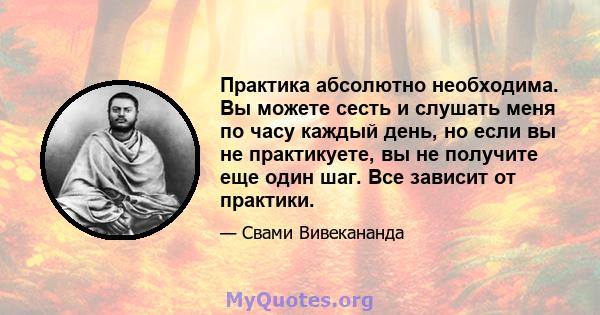 Практика абсолютно необходима. Вы можете сесть и слушать меня по часу каждый день, но если вы не практикуете, вы не получите еще один шаг. Все зависит от практики.