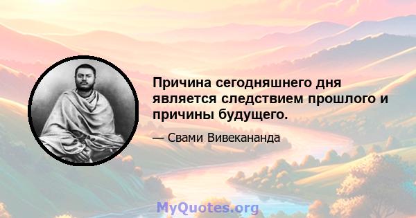 Причина сегодняшнего дня является следствием прошлого и причины будущего.