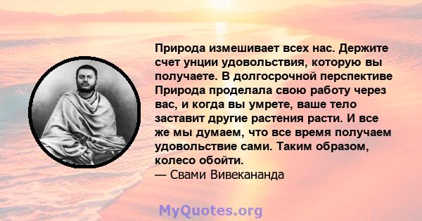 Природа измешивает всех нас. Держите счет унции удовольствия, которую вы получаете. В долгосрочной перспективе Природа проделала свою работу через вас, и когда вы умрете, ваше тело заставит другие растения расти. И все