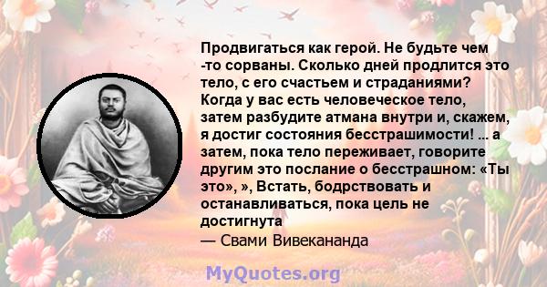 Продвигаться как герой. Не будьте чем -то сорваны. Сколько дней продлится это тело, с его счастьем и страданиями? Когда у вас есть человеческое тело, затем разбудите атмана внутри и, скажем, я достиг состояния