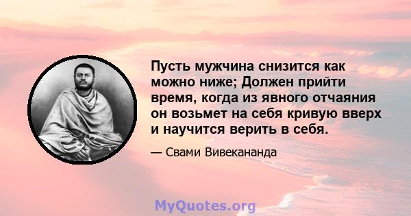 Пусть мужчина снизится как можно ниже; Должен прийти время, когда из явного отчаяния он возьмет на себя кривую вверх и научится верить в себя.