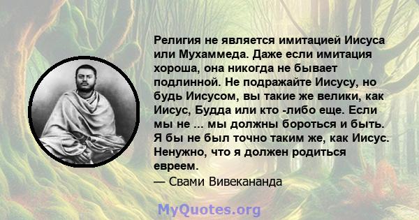 Религия не является имитацией Иисуса или Мухаммеда. Даже если имитация хороша, она никогда не бывает подлинной. Не подражайте Иисусу, но будь Иисусом, вы такие же велики, как Иисус, Будда или кто -либо еще. Если мы не