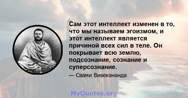 Сам этот интеллект изменен в то, что мы называем эгоизмом, и этот интеллект является причиной всех сил в теле. Он покрывает всю землю, подсознание, сознание и суперсознание.