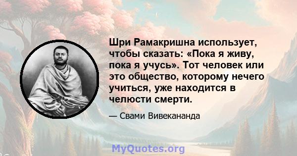 Шри Рамакришна использует, чтобы сказать: «Пока я живу, пока я учусь». Тот человек или это общество, которому нечего учиться, уже находится в челюсти смерти.