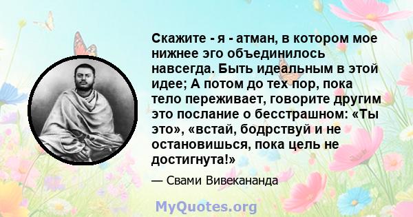 Скажите - я - атман, в котором мое нижнее эго объединилось навсегда. Быть идеальным в этой идее; А потом до тех пор, пока тело переживает, говорите другим это послание о бесстрашном: «Ты это», «встай, бодрствуй и не