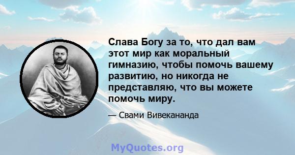 Слава Богу за то, что дал вам этот мир как моральный гимназию, чтобы помочь вашему развитию, но никогда не представляю, что вы можете помочь миру.