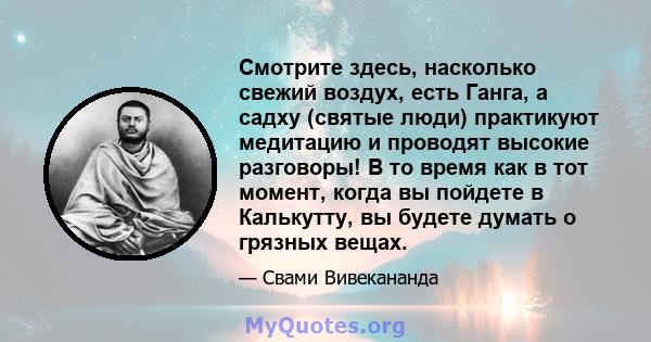 Смотрите здесь, насколько свежий воздух, есть Ганга, а садху (святые люди) практикуют медитацию и проводят высокие разговоры! В то время как в тот момент, когда вы пойдете в Калькутту, вы будете думать о грязных вещах.