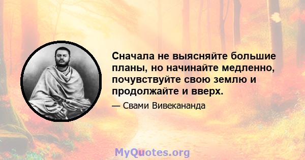 Сначала не выясняйте большие планы, но начинайте медленно, почувствуйте свою землю и продолжайте и вверх.