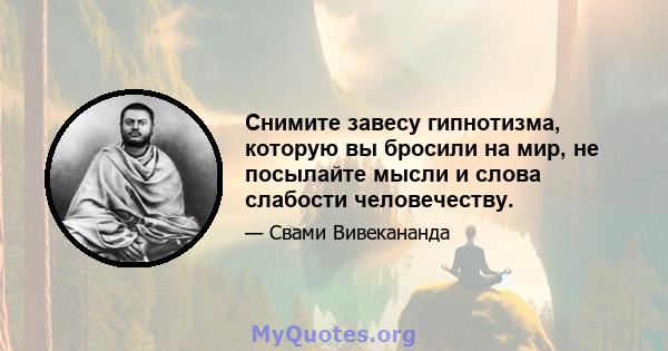 Снимите завесу гипнотизма, которую вы бросили на мир, не посылайте мысли и слова слабости человечеству.