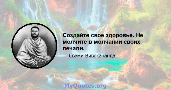 Создайте свое здоровье. Не молчите в молчании своих печали.