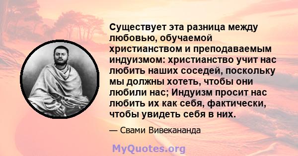 Существует эта разница между любовью, обучаемой христианством и преподаваемым индуизмом: христианство учит нас любить наших соседей, поскольку мы должны хотеть, чтобы они любили нас; Индуизм просит нас любить их как