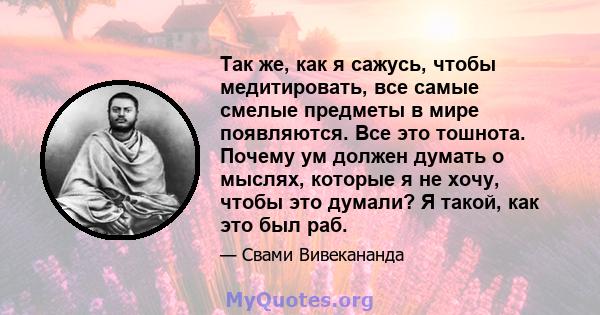 Так же, как я сажусь, чтобы медитировать, все самые смелые предметы в мире появляются. Все это тошнота. Почему ум должен думать о мыслях, которые я не хочу, чтобы это думали? Я такой, как это был раб.