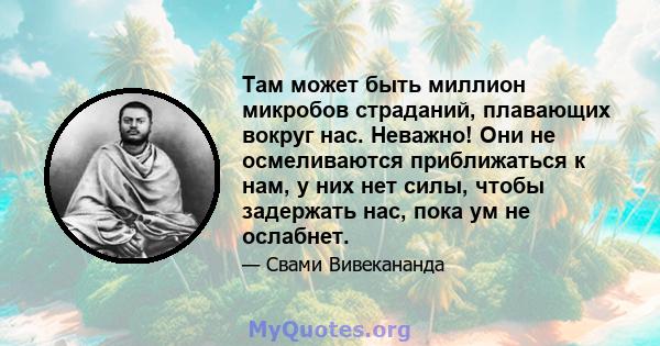 Там может быть миллион микробов страданий, плавающих вокруг нас. Неважно! Они не осмеливаются приближаться к нам, у них нет силы, чтобы задержать нас, пока ум не ослабнет.