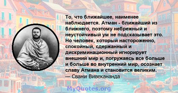 То, что ближайшее, наименее наблюдается. Атман - ближайший из ближнего, поэтому небрежный и неустойчивый ум не подсказывает это. Но человек, который настороженно, спокойный, сдержанный и дискриминационный игнорирует