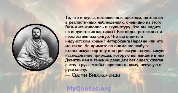 То, что индусы, поглощенные идеалом, не хватает в реалистичных наблюдениях, очевидно из этого. Возьмите живопись и скульптуру. Что вы видите на индуистских картинах? Все виды гротескных и неестественных фигур. Что вы