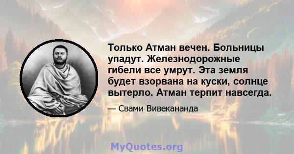 Только Атман вечен. Больницы упадут. Железнодорожные гибели все умрут. Эта земля будет взорвана на куски, солнце вытерло. Атман терпит навсегда.