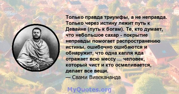 Только правда триумфы, а не неправда. Только через истину лежит путь к Девайне (путь к богам). Те, кто думает, что небольшое сахар - покрытие неправды помогает распространению истины, ошибочно ошибаются и обнаружит, что 