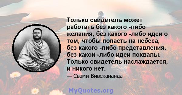 Только свидетель может работать без какого -либо желания, без какого -либо идеи о том, чтобы попасть на небеса, без какого -либо представления, без какой -либо идеи похвалы. Только свидетель наслаждается, и никого нет.