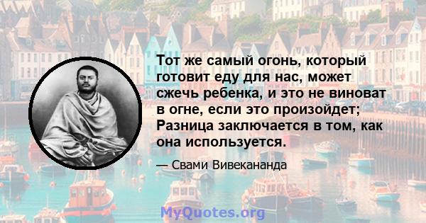 Тот же самый огонь, который готовит еду для нас, может сжечь ребенка, и это не виноват в огне, если это произойдет; Разница заключается в том, как она используется.