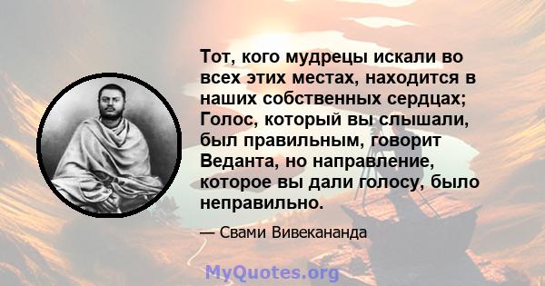 Тот, кого мудрецы искали во всех этих местах, находится в наших собственных сердцах; Голос, который вы слышали, был правильным, говорит Веданта, но направление, которое вы дали голосу, было неправильно.