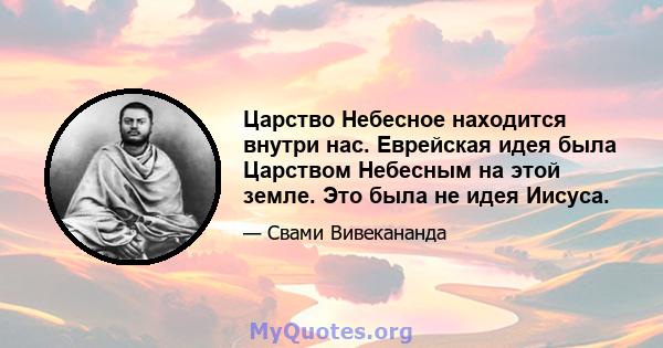 Царство Небесное находится внутри нас. Еврейская идея была Царством Небесным на этой земле. Это была не идея Иисуса.