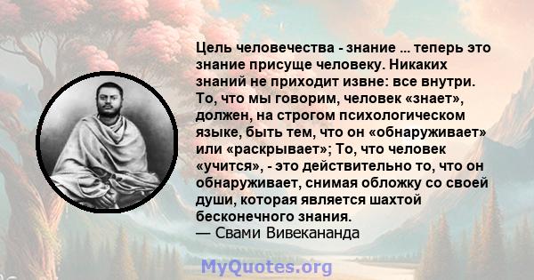 Цель человечества - знание ... теперь это знание присуще человеку. Никаких знаний не приходит извне: все внутри. То, что мы говорим, человек «знает», должен, на строгом психологическом языке, быть тем, что он