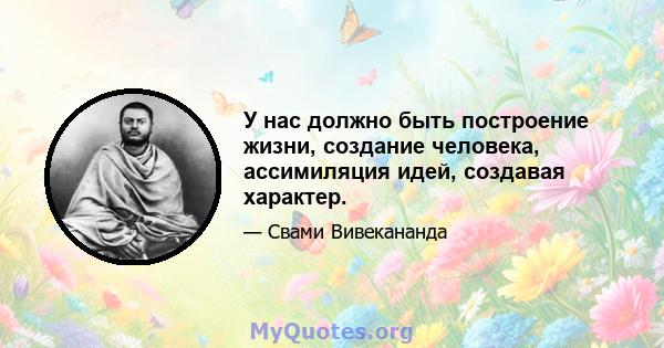 У нас должно быть построение жизни, создание человека, ассимиляция идей, создавая характер.