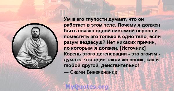 Ум в его глупости думает, что он работает в этом теле. Почему я должен быть связан одной системой нервов и поместить эго только в одно тело, если разум вездесущ? Нет никаких причин, по которым я должен. [Источник]