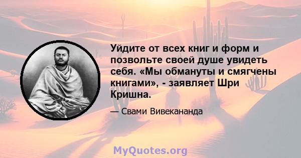 Уйдите от всех книг и форм и позвольте своей душе увидеть себя. «Мы обмануты и смягчены книгами», - заявляет Шри Кришна.