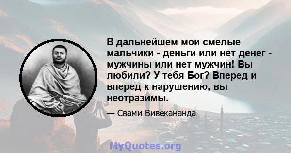 В дальнейшем мои смелые мальчики - деньги или нет денег - мужчины или нет мужчин! Вы любили? У тебя Бог? Вперед и вперед к нарушению, вы неотразимы.