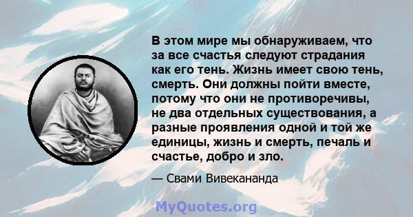 В этом мире мы обнаруживаем, что за все счастья следуют страдания как его тень. Жизнь имеет свою тень, смерть. Они должны пойти вместе, потому что они не противоречивы, не два отдельных существования, а разные