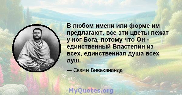 В любом имени или форме им предлагают, все эти цветы лежат у ног Бога, потому что Он - единственный Властелин из всех, единственная душа всех душ.