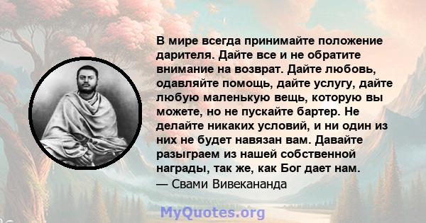 В мире всегда принимайте положение дарителя. Дайте все и не обратите внимание на возврат. Дайте любовь, одавляйте помощь, дайте услугу, дайте любую маленькую вещь, которую вы можете, но не пускайте бартер. Не делайте