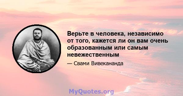 Верьте в человека, независимо от того, кажется ли он вам очень образованным или самым невежественным