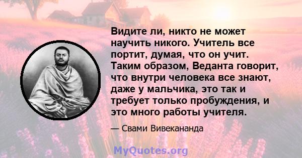 Видите ли, никто не может научить никого. Учитель все портит, думая, что он учит. Таким образом, Веданта говорит, что внутри человека все знают, даже у мальчика, это так и требует только пробуждения, и это много работы