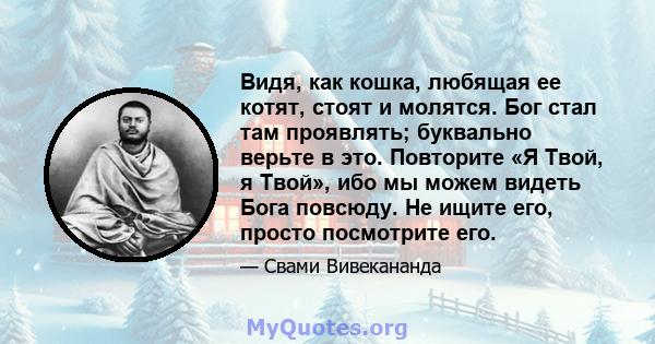 Видя, как кошка, любящая ее котят, стоят и молятся. Бог стал там проявлять; буквально верьте в это. Повторите «Я Твой, я Твой», ибо мы можем видеть Бога повсюду. Не ищите его, просто посмотрите его.